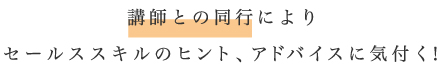 講師との同行によりセールススキルのヒント、アドバイスに気付く！